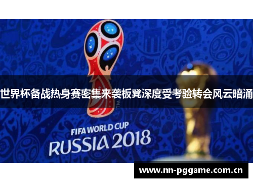 世界杯备战热身赛密集来袭板凳深度受考验转会风云暗涌 世界杯备战热身赛密集来袭板凳深度受考验转会风云暗涌
