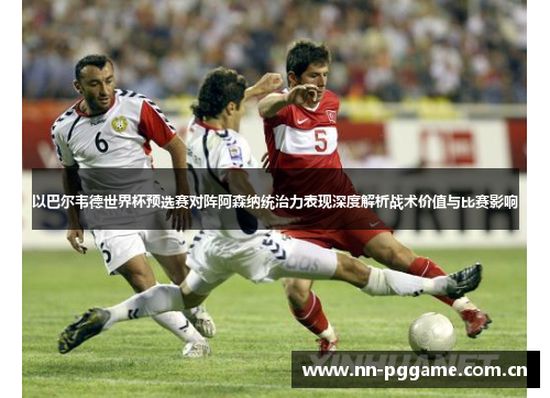 以巴尔韦德世界杯预选赛对阵阿森纳统治力表现深度解析战术价值与比赛影响 以巴尔韦德世界杯预选赛对阵阿森纳统治力表现深度解析战术价值与比赛影响